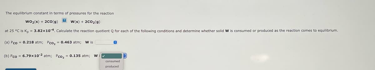 The equilibrium constant in terms of pressures for the reaction
WO₂ (s) + 2CO(g) 2 w(s) + 2CO₂(g)
at 25 °C is Kp = 3.82x10-4. Calculate the reaction quotient Q for each of the following conditions and determine whether solid W is consumed or produced as the reaction comes to equilibrium.
(a) Pco = 0.218 atm; Pco₂ = 0.463 atm; W is
(b) Pco = 6.79x10-2 atm; Pco₂ = 0.135 atm; W
e
consumed
produced