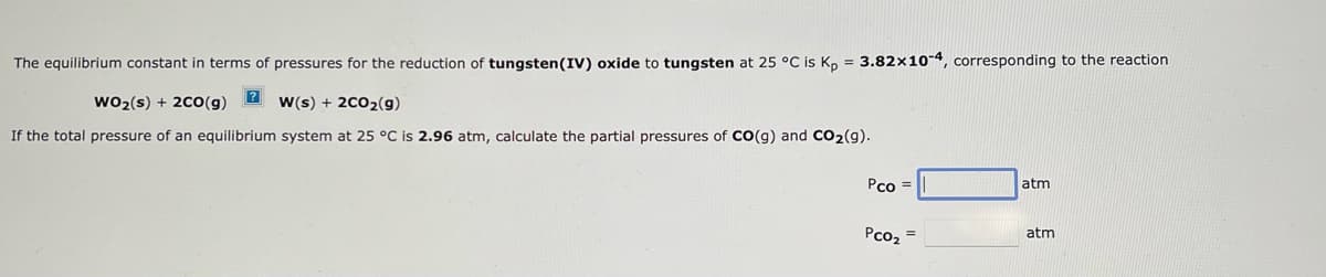 The equilibrium constant in terms of pressures for the reduction of tungsten (IV) oxide to tungsten at 25 °C is Kp = 3.82x10-4, corresponding to the reaction
?
WO₂ (s) + 2CO(g)
W(s) + 2CO₂(g)
If the total pressure of an equilibrium system at 25 °C is 2.96 atm, calculate the partial pressures of CO(g) and CO₂(g).
Pco=
PCO₂
=
atm
atm