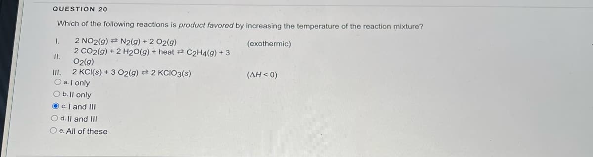 QUESTION 20
Which of the following reactions is product favored by increasing the temperature of the reaction mixture?
2 NO2(g) = N2(g) + 2 O2(g)
(exothermic)
2 CO2(g) + 2 H2O(g) + heat C2H4(g) + 3
O2(g)
2 KCl(s) + 3 O2(g) 2 KCIO3(s)
1.
11.
O a. I only
O b. ll only
Oc. I and III
O d. II and III
Oe. All of these
(ΔΗ < 0)
