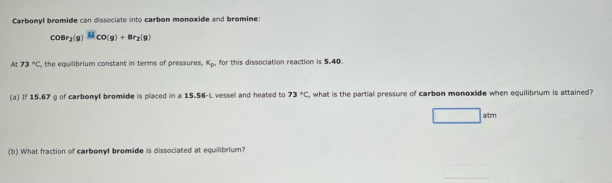 Carbonyl bromide can dissociate into carbon monoxide and bromine:
?
COBR2(9) CO(g) + Br₂(g)
At 73 °C, the equilibrium constant in terms of pressures, Kp, for this dissociation reaction is 5.40.
(a) If 15.67 g of carbonyl bromide is placed in a 15.56-L vessel and heated to 73 °C, what is the partial pressure of carbon monoxide when equilibrium is attained?
(b) What fraction of carbonyl bromide is dissociated at equilibrium?
atm