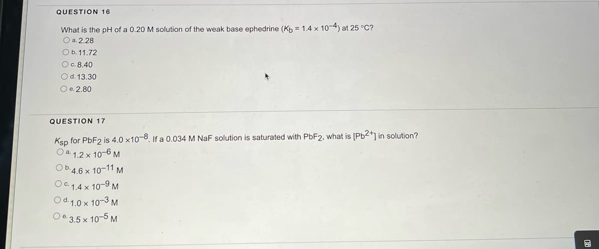 QUESTION 16
What is the pH of a 0.20 M solution of the weak base ephedrine (Kb = 1.4 x 10-4) at 25 °C?
O a. 2.28
O b. 11.72
O c. 8.40
O d. 13.30
O e. 2.80
QUESTION 17
Ksp for PbF2 is 4.0 x10-8. If a 0.034 M NaF solution is saturated with PbF2, what is [Pb²+] in solution?
O a. 1.2 x 10-6 M
Ob. 4.6 x 10-11 M
OC. 1.4 x 10-9 M
Od. 1.0 x 10-3 M
Oe. 3.5 x 10-5 M