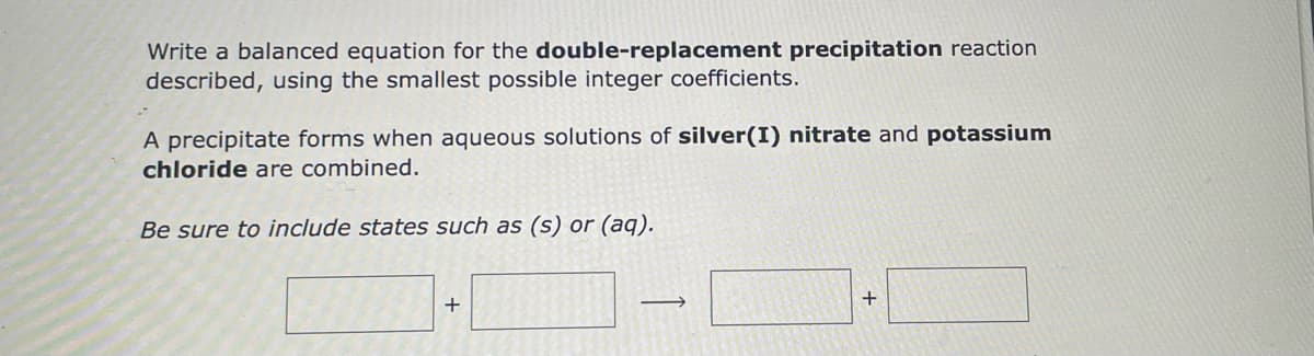 Write a balanced equation for the double-replacement precipitation reaction
described, using the smallest possible integer coefficients.
A precipitate forms when aqueous solutions of silver(I) nitrate and potassium
chloride are combined.
Be sure to include states such as (s) or (aq).
+
-
+