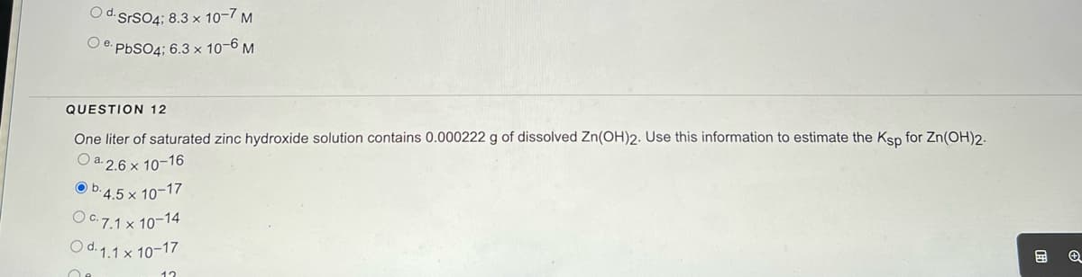 Od. SrSO4; 8.3 x 10-7 M
PbSO4; 6.3 x 10-6 M
e.
QUESTION 12
One liter of saturated zinc hydroxide solution contains 0.000222 g of dissolved Zn(OH)2. Use this information to estimate the Ksp for Zn(OH)2.
Oa.2.6 x 10-16
b.4.5 x 10-17
O c. 7.1 x 10-14
Od. 1.1 x 10-17
12
→