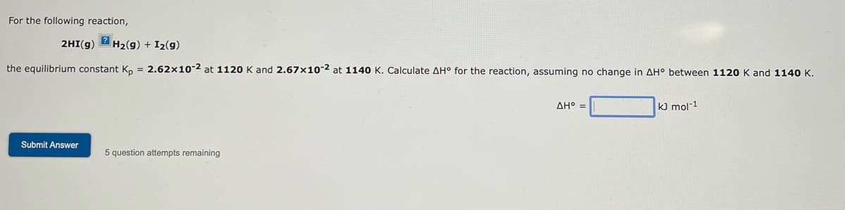 For the following reaction,
2HI(g) H₂(g) + I₂(g)
the equilibrium constant Kp = 2.62x10-2 at 1120 K and 2.67x10-2 at 1140 K. Calculate AH° for the reaction, assuming no change in AH° between 1120 K and 1140 K.
Submit Answer
5 question attempts remaining
AH° =
kJ mol-1