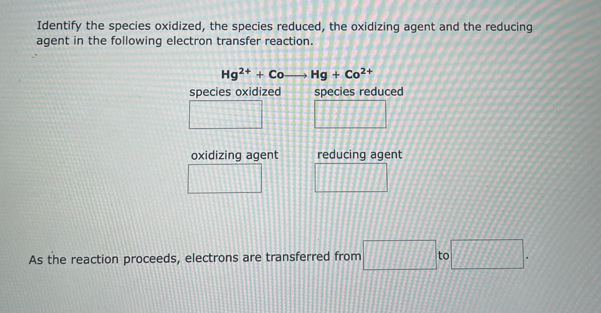 Identify the species oxidized, the species reduced, the oxidizing agent and the reducing
agent in the following electron transfer reaction.
Hg²+ + Co-
Hg + Co²+
species reduced
species oxidized
oxidizing agent
reducing agent
As the reaction proceeds, electrons are transferred from
to