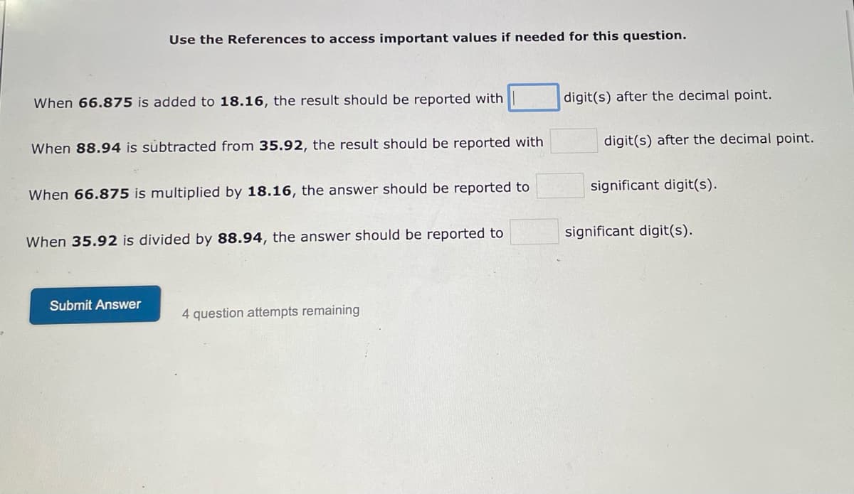 Use the References to access important values if needed for this question.
When 66.875 is added to 18.16, the result should be reported with
When 88.94 is subtracted from 35.92, the result should be reported with
When 66.875 is multiplied by 18.16, the answer should be reported to
When 35.92 is divided by 88.94, the answer should be reported to
Submit Answer
4 question attempts remaining
digit(s) after the decimal point.
digit(s) after the decimal point.
significant digit(s).
significant digit(s).