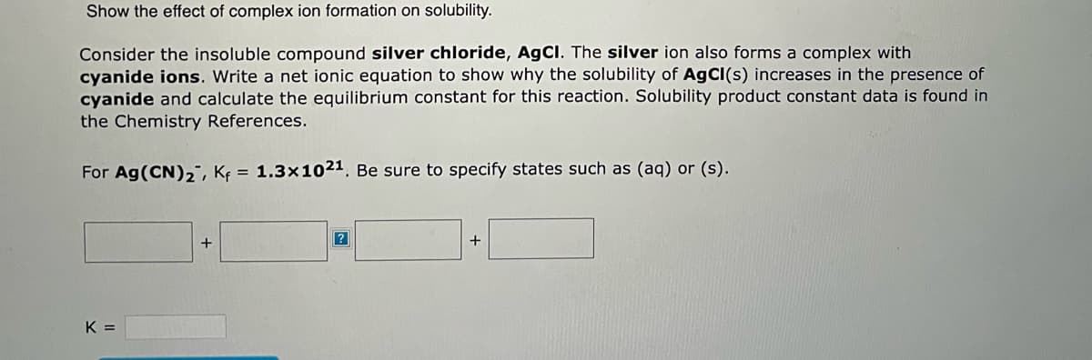 Show the effect of complex ion formation on solubility.
Consider the insoluble compound silver chloride, AgCl. The silver ion also forms a complex with
cyanide ions. Write a net ionic equation to show why the solubility of AgCl(s) increases in the presence of
cyanide and calculate the equilibrium constant for this reaction. Solubility product constant data is found in
the Chemistry References.
For Ag(CN)₂, Kf = 1.3x1021. Be sure to specify states such as (aq) or (s).
K =
+
?
+