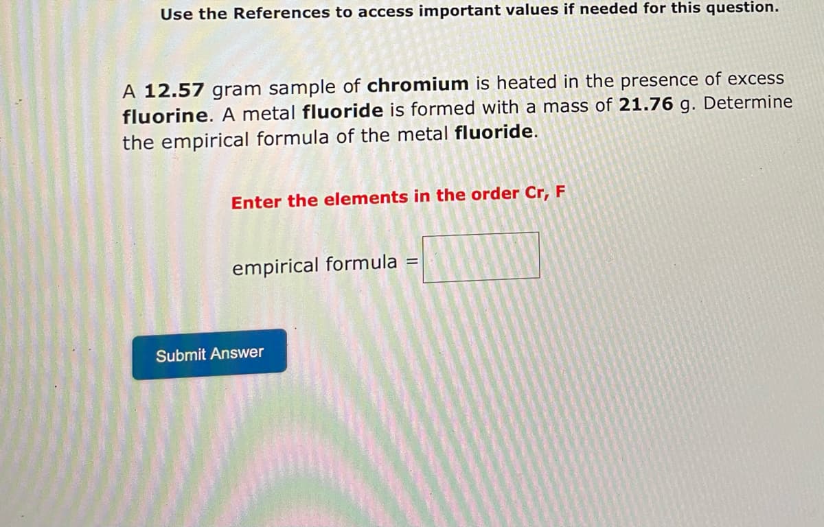 Use the References to access important values if needed for this question.
A 12.57 gram sample of chromium is heated in the presence of excess
fluorine. A metal fluoride is formed with a mass of 21.76 g. Determine
the empirical formula of the metal fluoride.
Enter the elements in the order Cr, F
empirical formula
=
Submit Answer