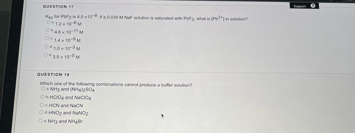 QUESTION 17
Ksp for PbF2 is 4.0 x10-8. If a 0.034 M NaF solution is saturated with PbF2, what is [Pb²+] in solution?
O a. 1.2 x 10-6 M
Ob.4.6 x 10-11 M
OC 1.4 x 10-⁹ M
Od. 1.0 x 10-3 M
Oe-3.5 x 10-5 M
QUESTION 18
Which one of the following combinations cannot produce a buffer solution?
O a. NH3 and (NH4)2SO4
O b. HCIO4 and NaCIO4
O c. HCN and NaCN
O d. HNO2 and NaNO2
O e. NH3 and NH4Br
Support