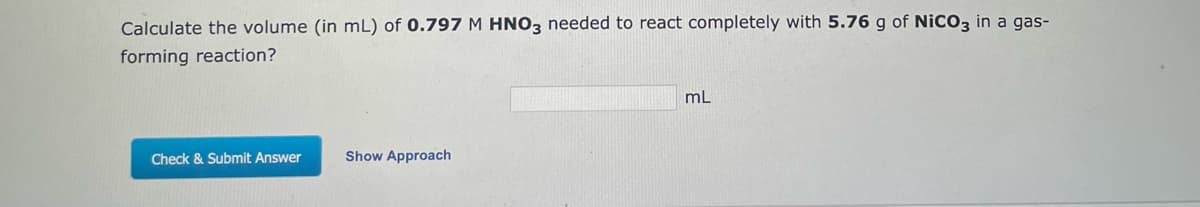 Calculate the volume (in mL) of 0.797 M HNO3 needed to react completely with 5.76 g of NICO3 in a gas-
forming reaction?
mL
Check & Submit Answer
Show Approach