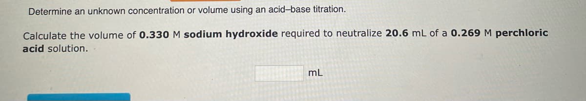 Determine an unknown concentration or volume using an acid-base titration.
Calculate the volume of 0.330 M sodium hydroxide required to neutralize 20.6 mL of a 0.269 M perchloric
acid solution.
mL