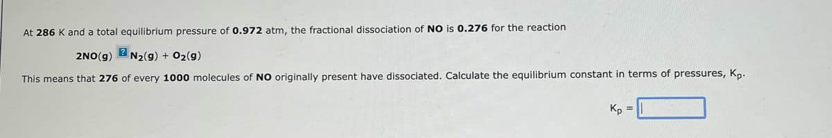 At 286 K and a total equilibrium pressure of 0.972 atm, the fractional dissociation of NO is 0.276 for the reaction
2NO(g)
N2(g) + O2(g)
This means that 276 of every 1000 molecules of NO originally present have dissociated. Calculate the equilibrium constant in terms of pressures, Kp.
Kp =