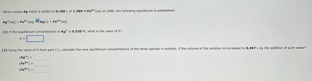 When excess Ag metal is added to 0.180 L of 1.380 M Fe³+ (aq) at 298K, the following equilibrium is established:
Ag+ (aq) + Fe2+ (aq)
Ag(s) + Fe3³+ (aq)
(1) If the equilibrium concentration of Ag+ is 0.530 M, what is the value of K?
K=
(2) Using the value of K from part (1), calculate the new equilibrium concentrations of the three species in solution, if the volume of the solution is increased to 0.497 L by the addition of pure water?
[Ag+] =
[Fe²+] =
[Fe³+] =