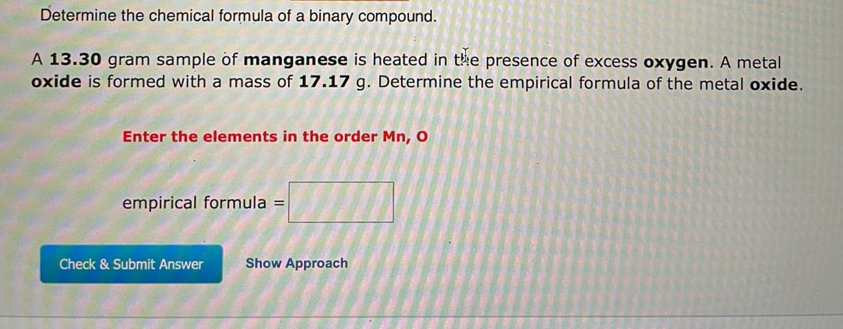 Determine the chemical formula of a binary compound.
A 13.30 gram sample of manganese is heated in the presence of excess oxygen. A metal
oxide is formed with a mass of 17.17 g. Determine the empirical formula of the metal oxide.
Enter the elements in the order Mn, O
empirical formula =
Show Approach
Check & Submit Answer