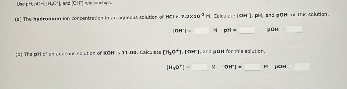 Use pH, POH, [H3O+], and [OH-] relationships.
(a) The hydronium ion concentration in an aqueous solution of HCI is 7.2x10-2 M. Calculate [OH-], pH, and pOH for this solution.
[OH-] =
M pH =
(b) The pH of an aqueous solution of KOH is 11.00. Calculate [H3O+], [OH-], and pOH for this solution.
[H3O+] =
M
[OH-] =
pOH =
M
pOH =