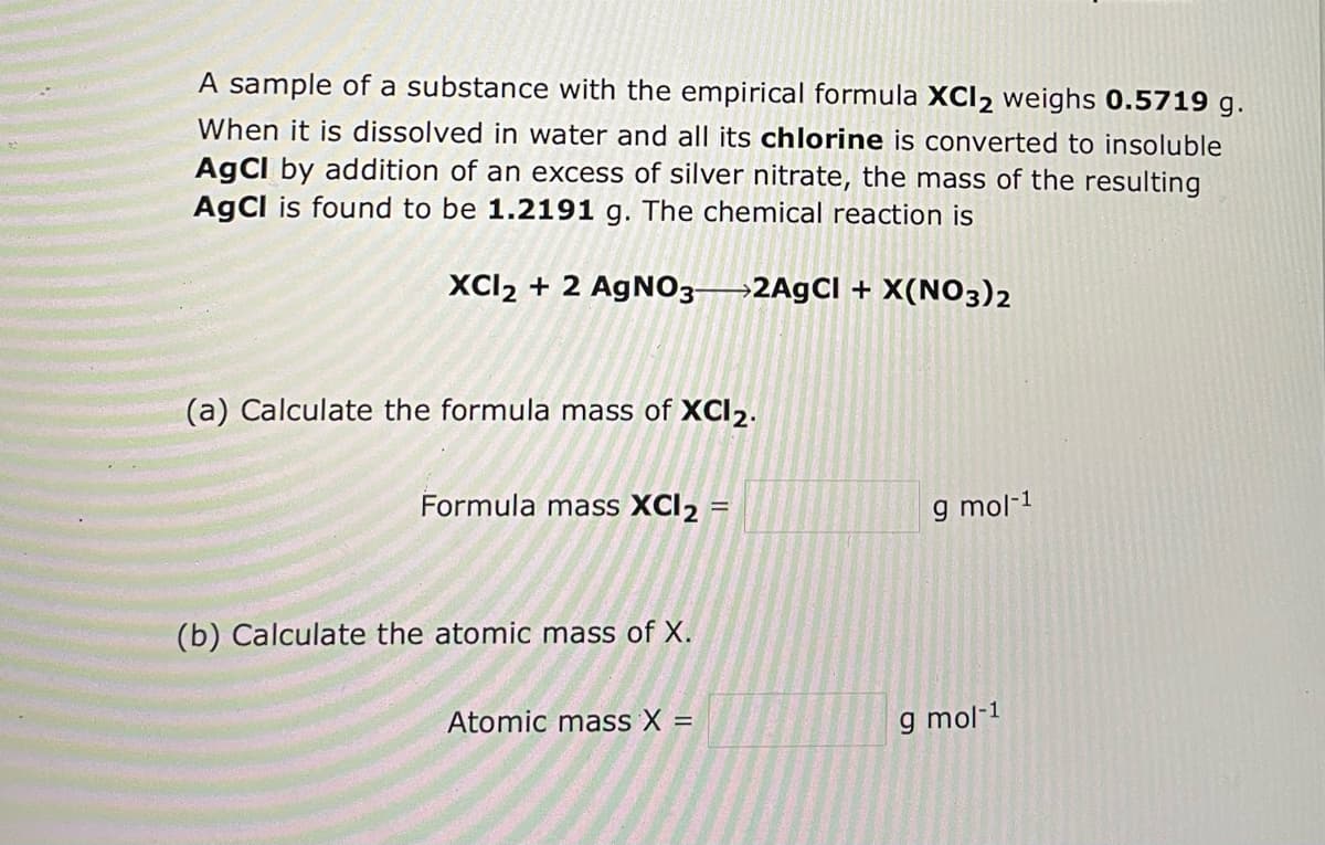 A sample of a substance with the empirical formula XCI2 weighs 0.5719 g.
When it is dissolved in water and all its chlorine is converted to insoluble
AgCl by addition of an excess of silver nitrate, the mass of the resulting
AgCl is found to be 1.2191 g. The chemical reaction is
XCI₂ + 2 AgNO3-2AgCl + X(NO3)2
(a) Calculate the formula mass of XCI2.
Formula mass XCI2 =
g mol-1
(b) Calculate the atomic mass of X.
Atomic mass X =
g mol-1