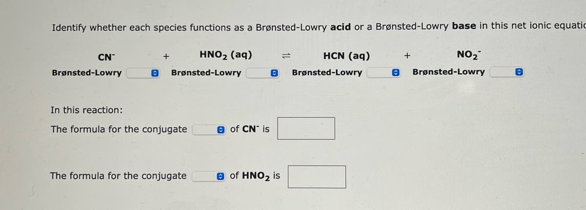 Identify whether each species functions as a Brønsted-Lowry acid or a Brønsted-Lowry base in this net ionic equatic
HNO₂ (aq)
Brønsted-Lowry
CN
Brønsted-Lowry
©
+
In this reaction:
The formula for the conjugate
The formula for the conjugate
of CN is
HCN (aq)
O Brønsted-Lowry
of HNO₂ is
=
+
NO₂
Brønsted-Lowry
C