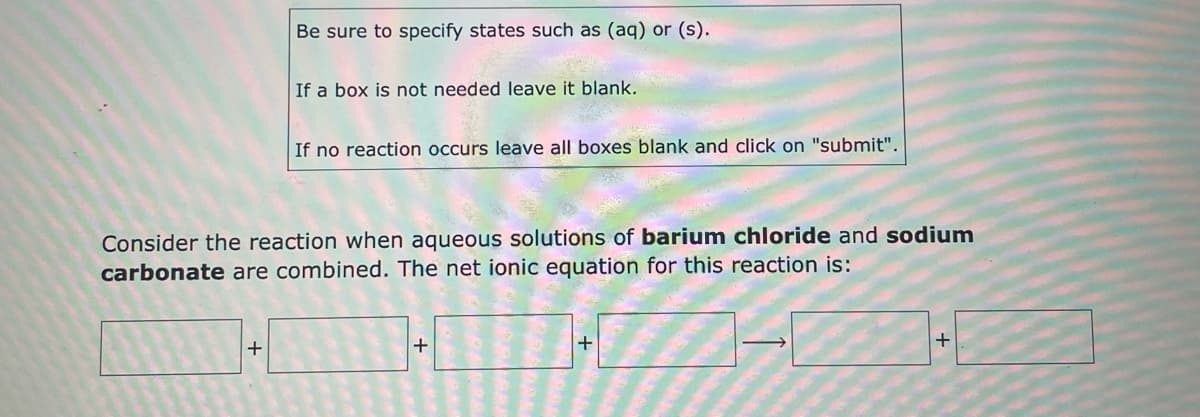 Be sure to specify states such as (aq) or (s).
If a box is not needed leave it blank.
If no reaction occurs leave all boxes blank and click on "submit".
Consider the reaction when aqueous solutions of barium chloride and sodium
carbonate are combined. The net ionic equation for this reaction is:
+
+
+
+
