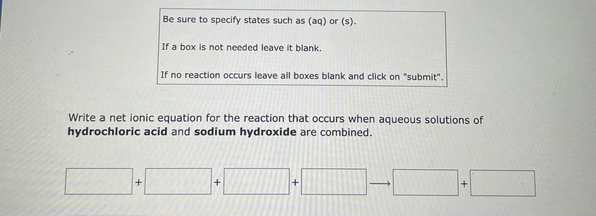 Be sure to specify states such as (aq) or (s).
If a box is not needed leave it blank.
If no reaction occurs leave all boxes blank and click on "submit".
Write a net ionic equation for the reaction that occurs when aqueous solutions of
hydrochloric acid and sodium hydroxide are combined.
+
+
+
+