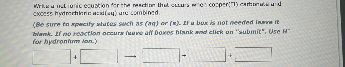 Write a net ionic equation for the reaction that occurs when copper(II) carbonate and
excess hydrochloric acid (aq) are combined.
(Be sure to specify states such as (aq) or (s). If a box is not needed leave it
blank. If no reaction occurs leave all boxes blank and click on "submit". Use H+
for hydronium ion.)
+
+
+
