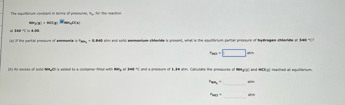 The equilibrium constant in terms of pressures, Kp, for the reaction
NH3(g) + HCl(g) 2NH4CI(S)
at 340 °C is 4.00.
(a) If the partial pressure of ammonia is PNH3 = 0.840 atm and solid ammonium chloride is present, what is the equilibrium partial pressure of hydrogen chloride at 340 °C?
PHCI =
(b) An excess of solid NH4Cl is added to a container filled with NH3 at 340 °C and a pressure of 1.34 atm. Calculate the pressures of NH3(9) and HCI(g) reached at equilibrium.
PNH3 =
atm
PHCI =
atm
atm