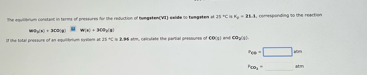 The equilibrium constant in terms of pressures for the reduction of tungsten (VI) oxide to tungsten at 25 °C is Kp = 21.1, corresponding to the reaction
WO3(s) + 3CO(g) 2W(s) + 3CO₂(g)
If the total pressure of an equilibrium system at 25 °C is 2.96 atm, calculate the partial pressures of CO(g) and CO₂(g).
Pco=
PCO₂
atm
atm