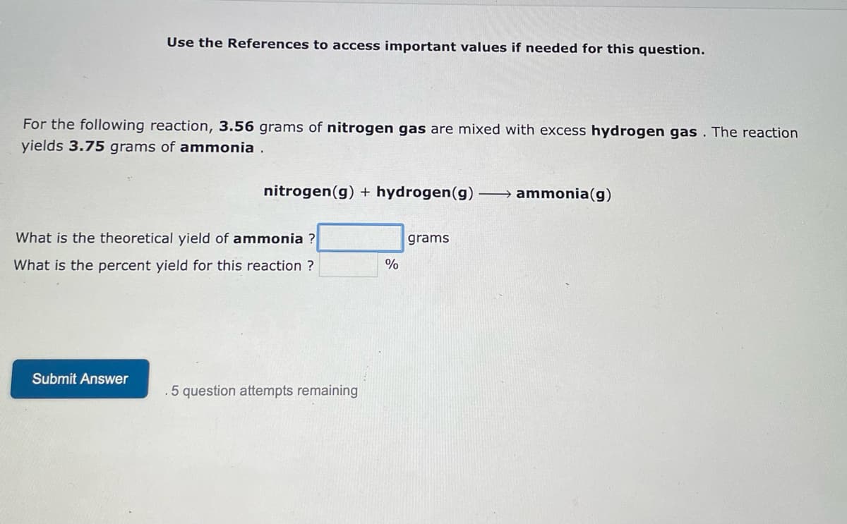 Use the References to access important values if needed for this question.
For the following reaction, 3.56 grams of nitrogen gas are mixed with excess hydrogen gas. The reaction
yields 3.75 grams of ammonia.
nitrogen (g) + hydrogen (g)
ammonia(g)
grams
What is the theoretical yield of ammonia ?
What is the percent yield for this reaction ?
Submit Answer
5 question attempts remaining
%