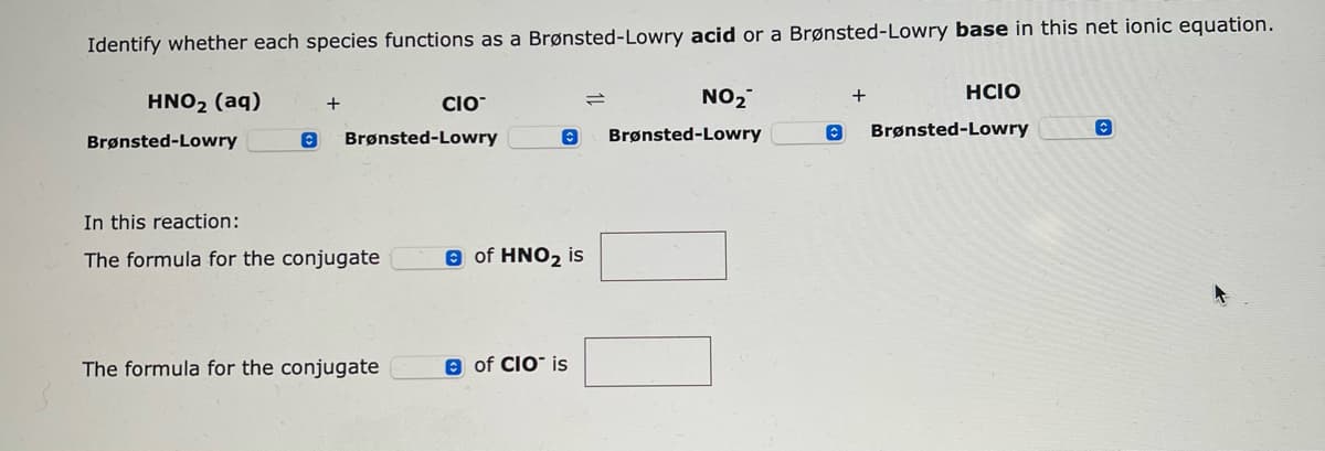 Identify whether each species functions as a Brønsted-Lowry acid or a Brønsted-Lowry base in this net ionic equation.
HNO₂ (aq)
Brønsted-Lowry
O
+
Brønsted-Lowry
In this reaction:
The formula for the conjugate
CIO
The formula for the conjugate
Ⓒ
Ⓒ of HNO₂ is
of CIO is
=
NO₂
Brønsted-Lowry
©
+
HCIO
Brønsted-Lowry
C