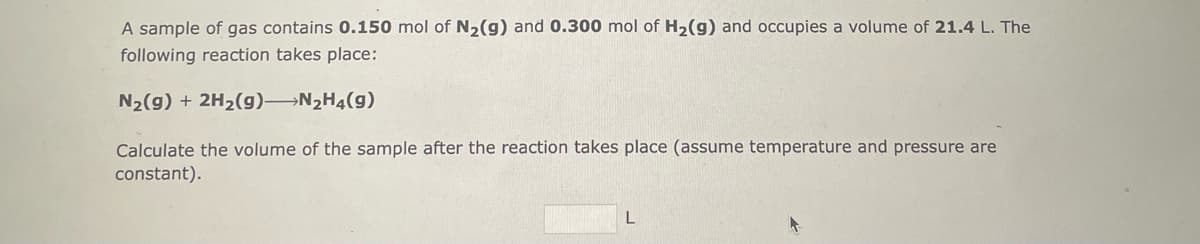 A sample of gas contains 0.150 mol of N₂(g) and 0.300 mol of H₂(g) and occupies a volume of 21.4 L. The
following reaction takes place:
N₂(g) + 2H₂(g)-N₂H4(9)
Calculate the volume of the sample after the reaction takes place (assume temperature and pressure are
constant).