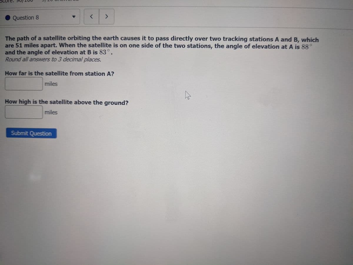 Question 8
く
The path of a satellite orbiting the earth causes it to pass directly over two tracking stations A and B, which
are 51 miles apart. When the satellite is on one side of the two stations, the angle of elevation at A is 88°
and the angle of elevation at B is 83°.
Round all answers to 3 decimal places.
How far is the satellite from station A?
miles
How high is the satellite above the ground?
miles
Submit Question
へ
