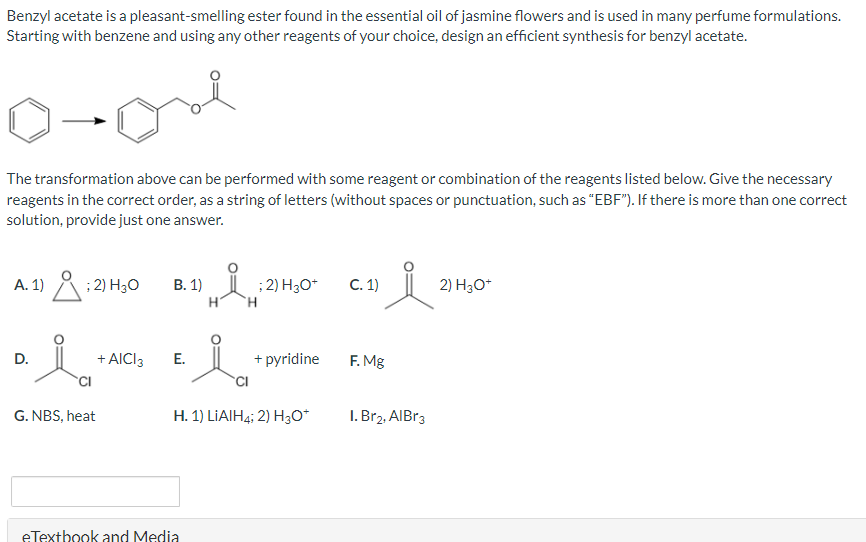 Benzyl acetate is a pleasant-smelling ester found in the essential oil of jasmine flowers and is used in many perfume formulations.
Starting with benzene and using any other reagents of your choice, design an efficient synthesis for benzyl acetate.
o-one
The transformation above can be performed with some reagent or combination of the reagents listed below. Give the necessary
reagents in the correct order, as a string of letters (without spaces or punctuation, such as "EBF"). If there is more than one correct
solution, provide just one answer.
A. 1)
D.
i
; 2) H₂O
CI
G. NBS, heat
+ AICI 3
B. 1)
E.
H
eTextbook and Media
i
'H
; 2) H3O+
+ pyridine
CI
H. 1) LIAIH4; 2) H3O+
C. 1)
요
F. Mg
1. Br2, AlBr3
2) H3O+