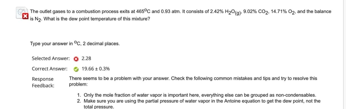 The outlet gases to a combustion process exits at 465°C and 0.93 atm. It consists of 2.42% H₂O(g), 9.02% CO2, 14.71% O2, and the balance
is N₂. What is the dew point temperature of this mixture?
Type your answer in °C, 2 decimal places.
Selected Answer:
Correct Answer:
2.28
19.66 ± 0.3%
There seems to be a problem with your answer. Check the following common mistakes and tips and try to resolve this
problem:
Response
Feedback:
1. Only the mole fraction of water vapor is important here, everything else can be grouped as non-condensables.
2. Make sure you are using the partial pressure of water vapor in the Antoine equation to get the dew point, not the
total pressure.