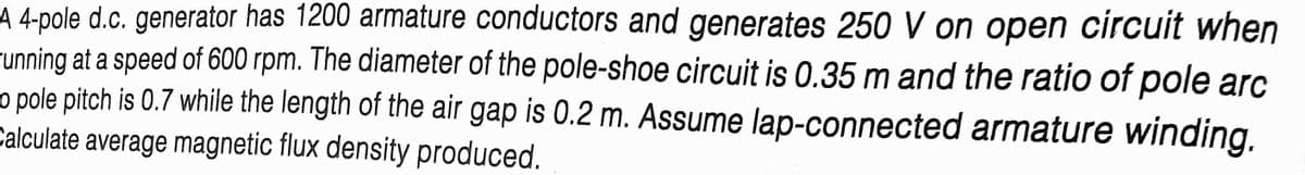 A 4-pole d.c. generator has 1200 armature conductors and generates 250 V on open circuit when
-unning at a speed of 600 rpm. The diameter of the pole-shoe circuit is 0.35 m and the ratio of pole arc
o pole pitch is 0.7 while the length of the air gap is 0.2 m. Assume lap-connected armature winding.
Calculate average magnetic flux density produced.
