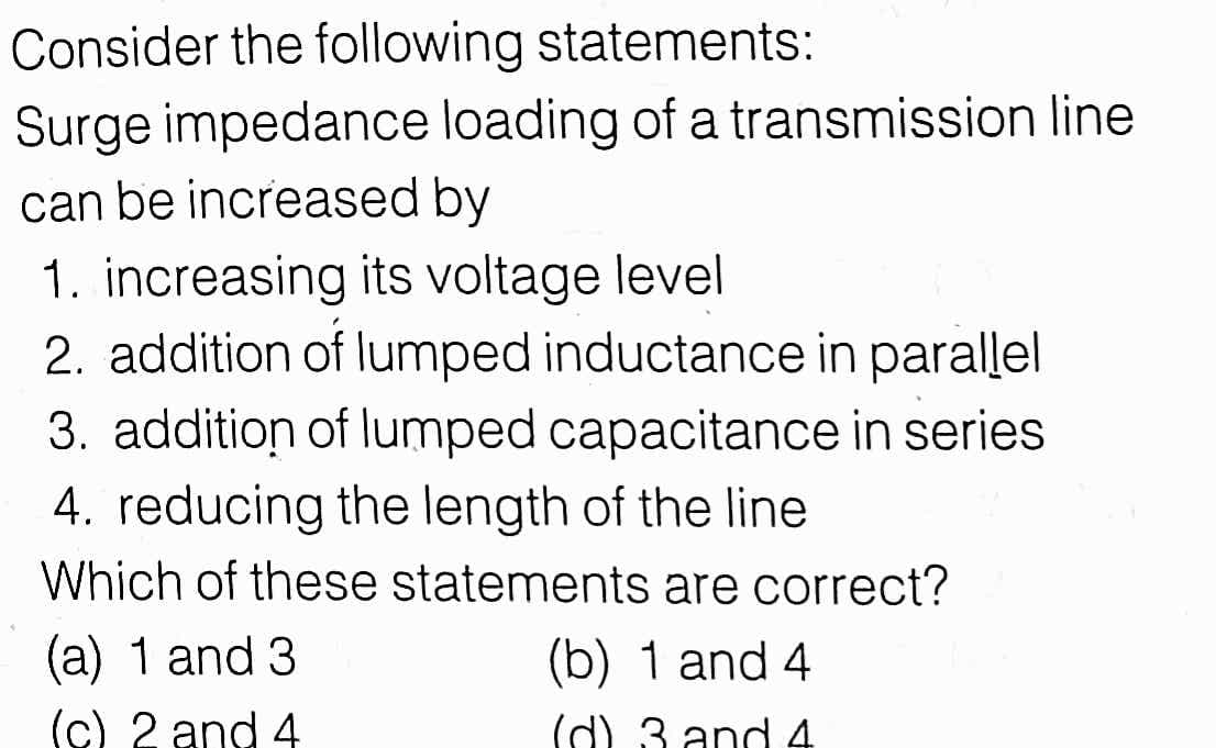 Consider the following statements:
Surge impedance loading of a transmission line
can be increased by
1. increasing its voltage level
2. addition of lumped inductance in parallel
3. addition of lumped capacitance in series
4. reducing the length of the line
Which of these statements are correct?
(a) 1 and 3
(b) 1 and 4
(c) 2 and 4
(d) 3 and 4
