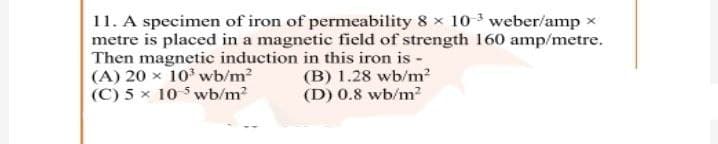11. A specimen of iron of permeability 8 x 103 weber/amp x
metre is placed in a magnetic field of strength 160 amp/metre.
Then magnetic induction in this iron is -
(A) 20 x 10 wb/m?
(C) 5 x 10 5 wb/m?
(B) 1.28 wb/m?
(D) 0.8 wb/m?
