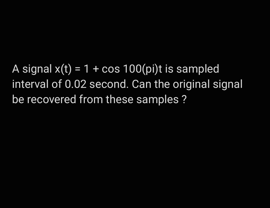 A signal x(t) = 1 + cos 100(pi)t is sampled
interval of 0.02 second. Can the original signal
be recovered from these samples ?
