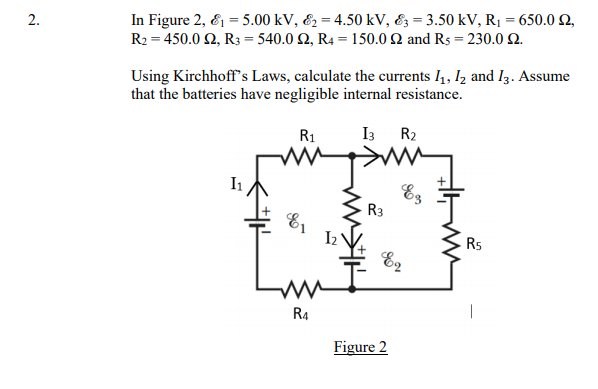 2.
In Figure 2, & = 5.00 kV, &2 = 4.50 kV, &; = 3.50 kV, R1 = 650.0 2,
R2 = 450.0 2, R3 = 540.0 N, R4 = 150.0 Q and Rs = 230.0 Q.
Using Kirchhoff's Laws, calculate the currents I4, I2 and Iz. Assume
that the batteries have negligible internal resistance.
R1
I3 R2
I1
Ez
R3
Rs
R4
Figure 2
