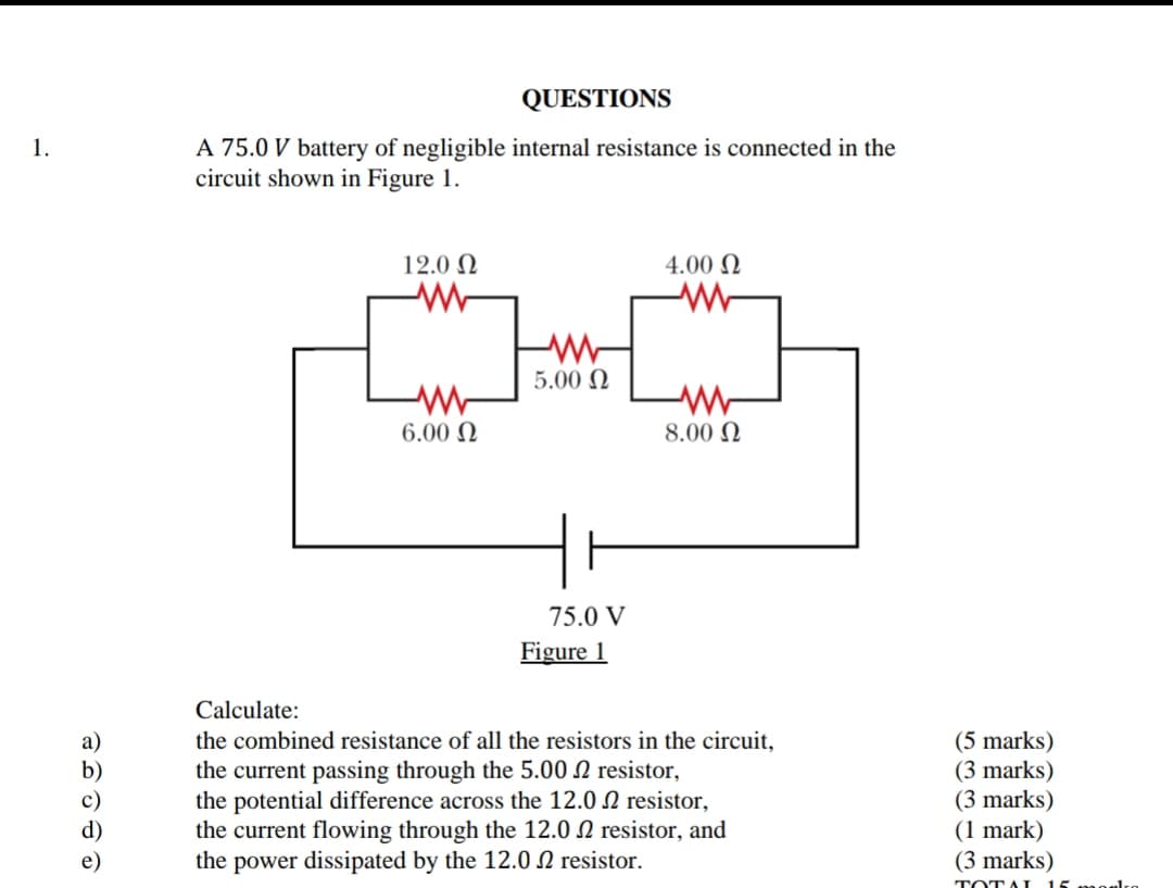 QUESTIONS
A 75.0 V battery of negligible internal resistance is connected in the
circuit shown in Figure 1.
1.
12.0 N
4.00 N
5.00 N
6.00 N
8.00 N
75.0 V
Figure 1
Calculate:
the combined resistance of all the resistors in the circuit,
the current passing through the 5.00 N resistor,
the potential difference across the 12.0 2 resistor,
the current flowing through the 12.0 N resistor, and
the power dissipated by the 12.0 N resistor.
(5 marks)
(3 marks)
(3 marks)
(1 mark)
(3 marks)
TOTAI
