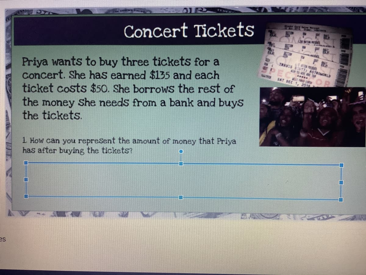 Concert Tickets
Priya wants to buy three tickets for a
Concert. She has earned $135 and each
ticket costs $50. She borrows the rest of
the money She needs from a bank and buys
the tickets.
TRAVIS SOTT: ASTROMOLD
SAT DEE 1, 201
ent the amount of money that Priya
1. How can you
has after buying the tickets?
購
లే న
es
