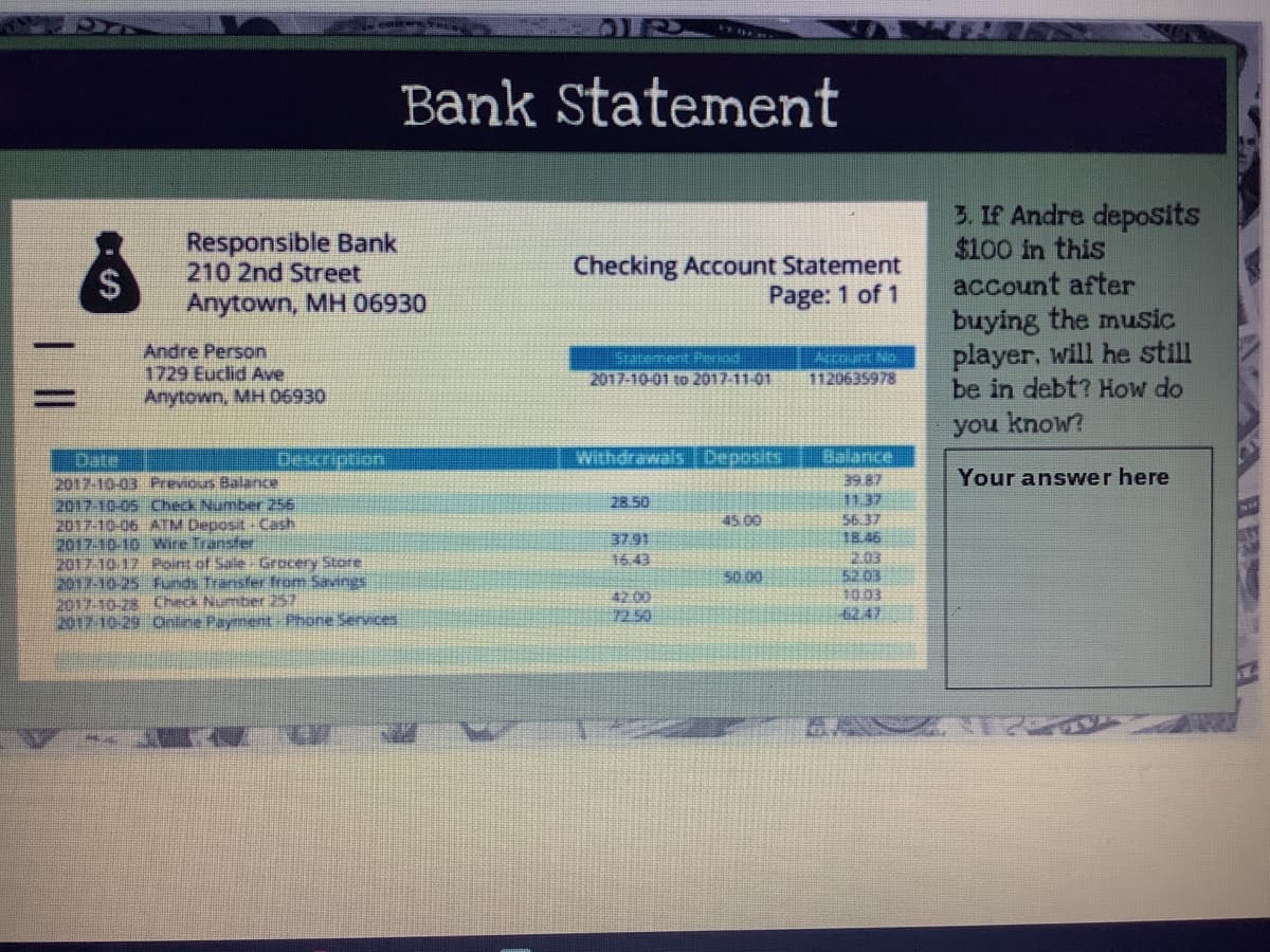 Bank Statement
Responsible Bank
210 2nd Street
3. If Andre deposits
$100 in this
account after
$
Checking Account Statement
Page: 1 of 1
Anytown, MH 06930
buying the music
player, will he still
be in debt? How do
Andre Person
1729 Euclid Ave
Anytown, MH 06930
Statement Pernd
2017-10-01 to 2017-11.01
Accourt No.
1120635978
you know?
Date
Description
Withdrawals Deposits
Balance
Your answer here
2017-10-03 Previous Balance
2017-10-05 Check Number 256
2017-10-06 ATM Deposit- Cash
2017-10-10 Wire Transfer
2017.10.17 Point of Sale Grocery Store
2017-10-25 Funds Transfer from Savings
2017.10-28 Check Number 257
2017-10-29 Online Payment Phone Services
39.87
11.37
56.37
18.46
203
52 03
10.03
6247
28.50
45.00
37.91
16.43
50.00
42 00
7250
%24
