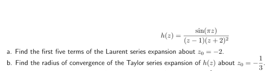 sin(a2)
h(z) =
(z – 1)(z+2)2
|
a. Find the first five terms of the Laurent series expansion about zo = -2.
1
b. Find the radius of convergence of the Taylor series expansion of h(z) about zo
3
