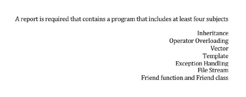 A report is required that contains a program that includes at least four subjects
Inheritance
Operator Overloading
Vector
Template
Exception Handling
File Stream
Friend function and Friend class
