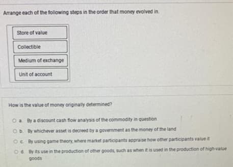 Arrange each of the following steps in the order that money evolved in.
Store of value
Collectible
Medium of exchange
Unit of account
How is the value of money originally determined?
O a By a discount cash flow analysis of the commodity in question
Ob. By whichever asset is decreed by a government as the money of the land
Oc By using game theory, where market participants appraise how other participants value it
Od By its use in the production of other goods, such as when it is used in the production of high-value
goods
