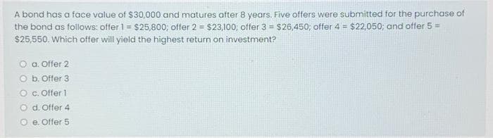 A bond has a face value of $30,000 and matures after 8 years. Five offers were submitted for the purchase of
the bond as follows: offer 1 = $25,800; offer 2 = $23,100; offer 3 = $26,450; offer 4 = $22,050; and offer 5 =
$25,550. Which offer will yield the highest return on investment?
O a. Offer 2
O b. Offer 3
O c. Offer 1
O d. Offer 4
O e. Offer 5
