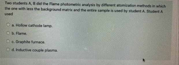 Two students A, B did the Flame photometric analysis by different atomization methods in which
the one with less the background matrix and the entire sample is used by student A. Student A
used
O a Hollow cathode lamp.
O b. Flame.
1 c. Graphite furnace.
Od. Inductive couple plasma.
