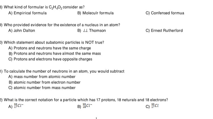 3) What kind of formular is C,H,0, consider as?
A) Empirical formula
C) Confensed formua
B) Moleculr formula
9) Who provided evidence for the existence of a nucleus in an atom?
A) John Dalton
B) J.J. Thomson
C) Ernest Rutherford
O) Which statement about subatomic particles is NOT true?
A) Protons and neutrons have the same charge
B) Protons and neutrons have almost the same mass
C) Protons and electrons have opposite charges
1) To calculate the number of neutrons in an atom, you would subtract
A) mass number from atomic number
B) atomic number from electron number
C) atomic number from mass number
2) What is the correct notation for a particle which has 17 protons, 18 neturals and 18 electrons?
A) C1-
B) CI-
c) cI
