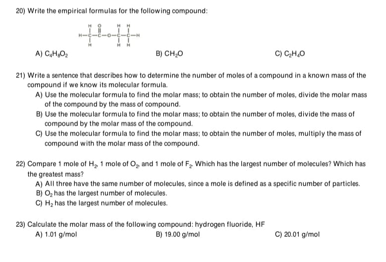 20) Write the empirical formulas for the following compound:
HH
-0-
A) C,H¿O2
B) CH,0
C) CH,O
21) Write a sentence that describes how to determine the number of moles of a compound in a known mass of the
compound if we know its molecular formula.
A) Use the molecular formula to find the molar mass; to obtain the number of moles, divide the molar mass
of the compound by the mass of compound.
B) Use the molecular formula to find the molar mass; to obtain the number of moles, divide the mass of
compound by the molar mass of the compound.
C) Use the molecular formula to find the molar mass; to obtain the number of moles, multiply the mass of
compound with the molar mass of the compound.
22) Compare 1 mole of H, 1 mole of O, and 1 mole of F2. Which has the largest number of molecules? Which has
the greatest mass?
A) All three have the same number of molecules, since a mole is defined as a specific number of particles.
B) O2 has the largest number of molecules.
C) H2 has the largest number of molecules.
23) Calculate the molar mass of the following compound: hydrogen fluoride, HF
A) 1.01 g/mol
B) 19.00 g/mol
C) 20.01 g/mol
