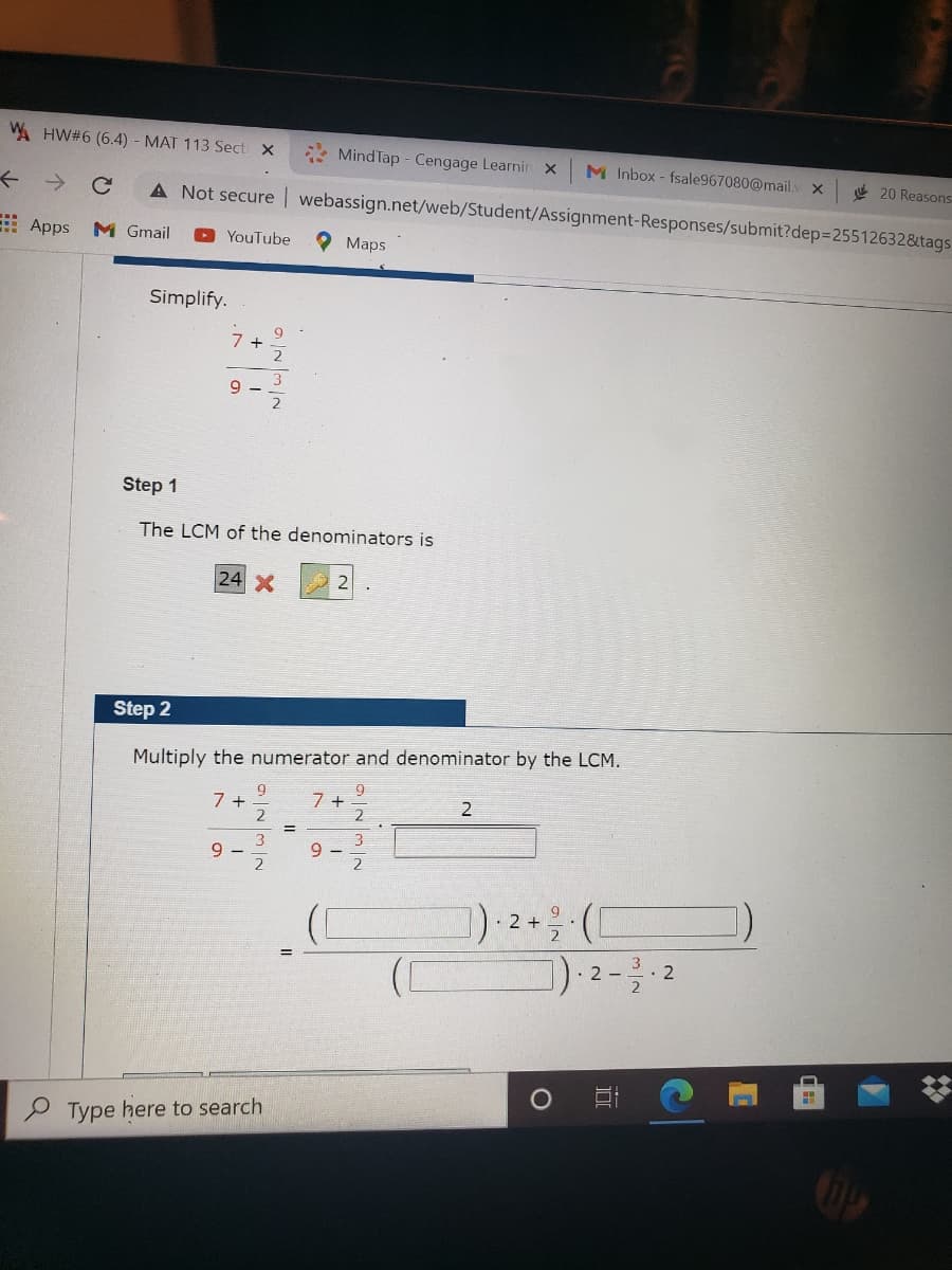 A HW#6 (6.4) MAT 113 Sect X
Mind Tap - Cengage Learnin x
M Inbox- fsale967080@mail. x
e 20 Reasons
A Not secure webassign.net/web/Student/Assignment-Responses/submit?dep3D25512632&tags
->
: Apps M Gmail
O YouTube
O Maps
Simplify.
7 +
2
9.
2
Step 1
The LCM of the denominators is
24 X
Step 2
Multiply the numerator and denominator by the LCM.
9.
9.
7 +
2
!!
3
9 –
2
3
9 -
2
) 2+ (C
.. 2
2
P Type here to search
