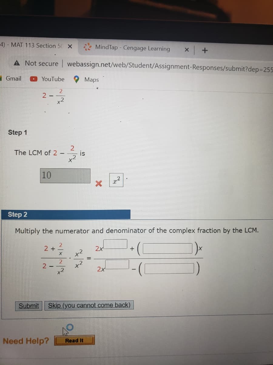 4) - MAT 113 Section 50 X
MindTap - Cengage Learning
A Not secure | webassign.net/web/Student/Assignment-Responses/submit?dep3D255
1Gmail
YouTube
Мaps
2
2 -
x2
Step 1
The LCM of 2 –
is
10
Step 2
Multiply the numerator and denominator of the complex fraction by the LCM.
2 +.
2x
+
x2
2
x2
x2
2-
2x
Submit
Skip (you cannot come back)
Need Help?
Read It
