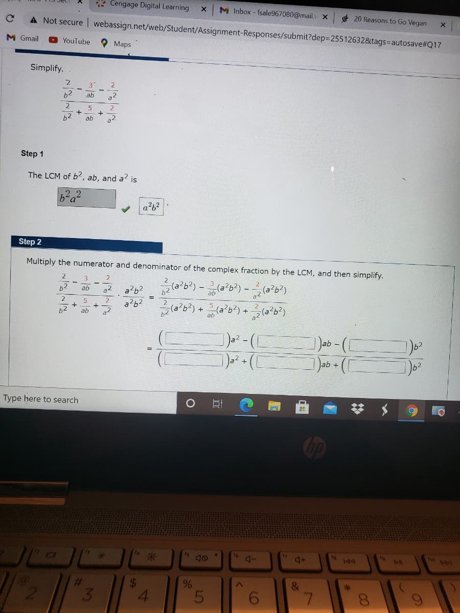 * Cengage Digital Learning
M Inbox - fsale967080@mail. x
4 20 Reasons to Go Vegan
A Not secure | webassign.net/web/Student/Assignment-Responses/submit?dep325512632&tags=autosave#Q17
M Gmail
YouTube
O Maps
Simplify.
3.
b2
ab
a2
b2
ab
Step 1
The LCM of b?, ab, and a? is
Step 2
Multiply the numerator and denominator of the complex fraction by the LCM, and then simplify.
3
2
b?
-
ab
a2
2
a?62
62
ab
Type here to search
op
fs
16
ho pol
to
米
211
%23
%24
&
3.
7.
LO
